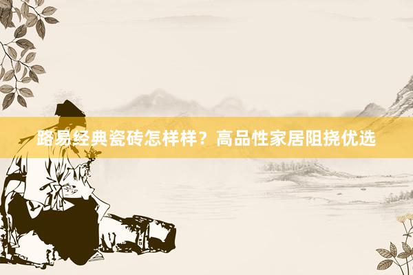 路易经典瓷砖怎样样？高品性家居阻挠优选