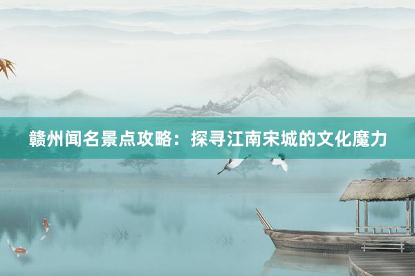 赣州闻名景点攻略：探寻江南宋城的文化魔力