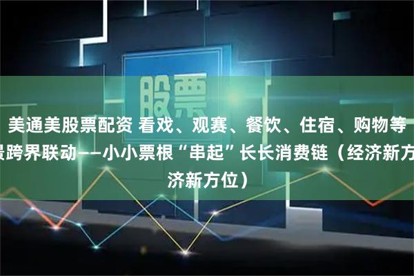 美通美股票配资 看戏、观赛、餐饮、住宿、购物等场景跨界联动——小小票根“串起”长长消费链（经济新方位）