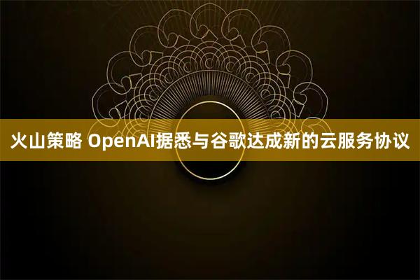 火山策略 OpenAI据悉与谷歌达成新的云服务协议