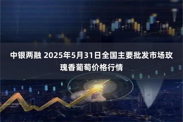 中银两融 2025年5月31日全国主要批发市场玫瑰香葡萄价格行情