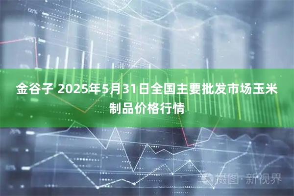 金谷子 2025年5月31日全国主要批发市场玉米制品价格行情