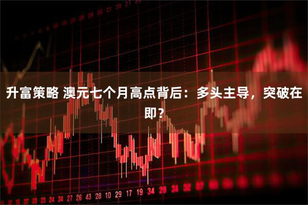 升富策略 澳元七个月高点背后：多头主导，突破在即？