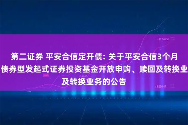 第二证券 平安合信定开债: 关于平安合信3个月定期开放债券型发起式证券投资基金开放申购、赎回及转换业务的公告