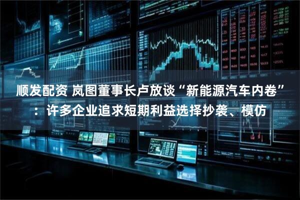 顺发配资 岚图董事长卢放谈“新能源汽车内卷”：许多企业追求短期利益选择抄袭、模仿