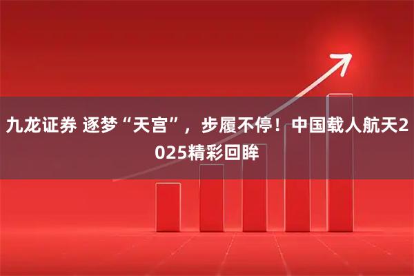 九龙证券 逐梦“天宫”，步履不停！中国载人航天2025精彩回眸