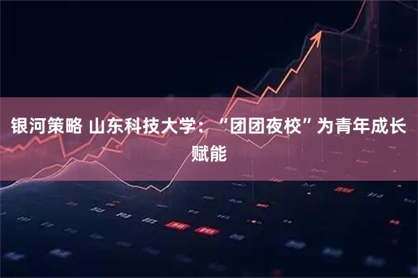 银河策略 山东科技大学：“团团夜校”为青年成长赋能