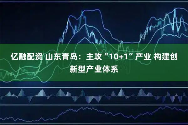 亿融配资 山东青岛：主攻“10+1”产业 构建创新型产业体系