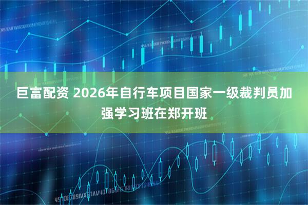 巨富配资 2026年自行车项目国家一级裁判员加强学习班在郑开班
