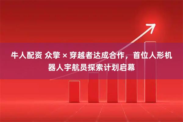 牛人配资 众擎 × 穿越者达成合作，首位人形机器人宇航员探索计划启幕