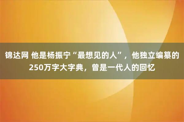 锦达网 他是杨振宁“最想见的人”，他独立编纂的250万字大字典，曾是一代人的回忆