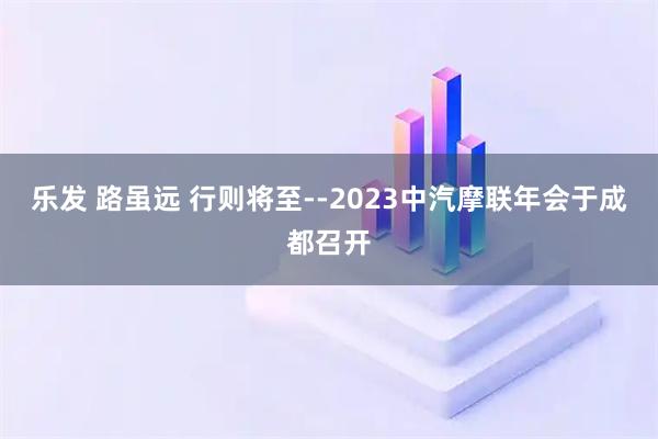 乐发 路虽远 行则将至--2023中汽摩联年会于成都召开