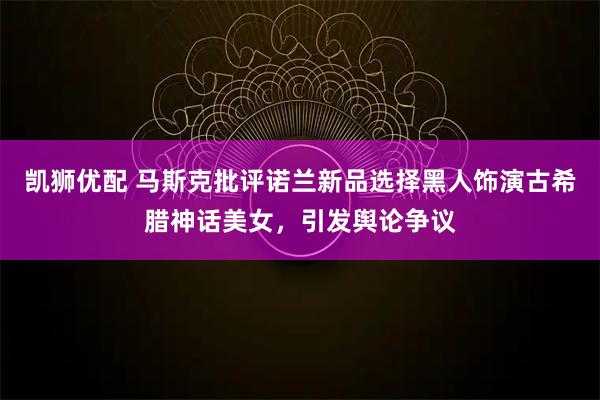 凯狮优配 马斯克批评诺兰新品选择黑人饰演古希腊神话美女，引发舆论争议
