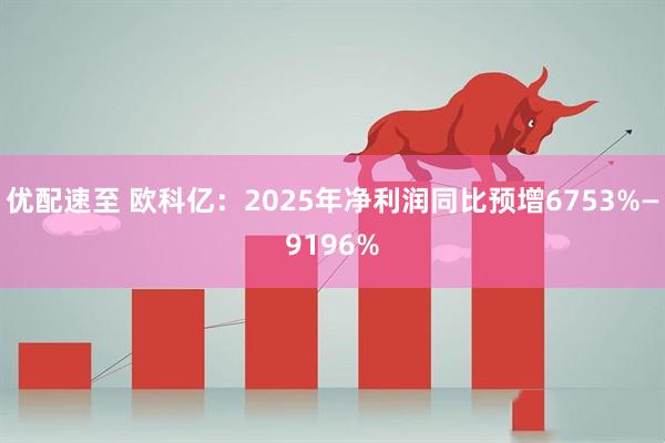 优配速至 欧科亿：2025年净利润同比预增6753%—9196%