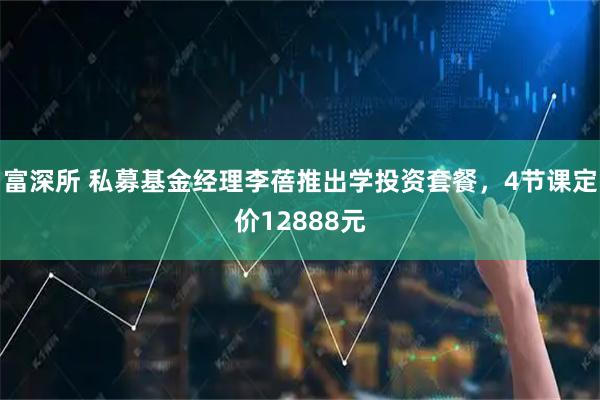 富深所 私募基金经理李蓓推出学投资套餐，4节课定价12888元