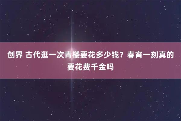 创界 古代逛一次青楼要花多少钱？春宵一刻真的要花费千金吗