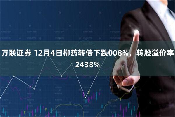 万联证券 12月4日柳药转债下跌008%，转股溢价率2438%