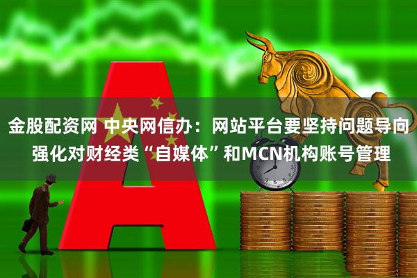 金股配资网 中央网信办：网站平台要坚持问题导向 强化对财经类“自媒体”和MCN机构账号管理